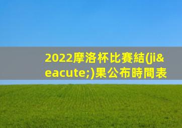 2022摩洛杯比賽結(jié)果公布時間表