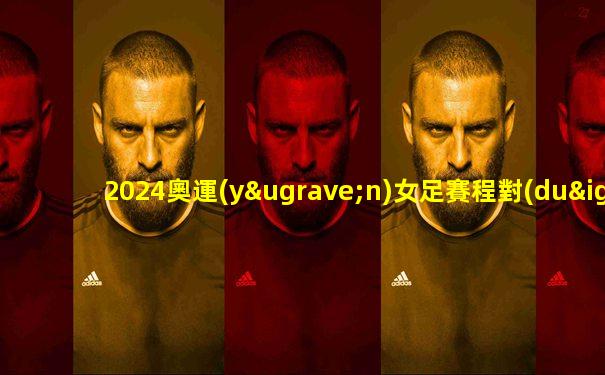 2024奧運(yùn)女足賽程對(duì)陣表格
