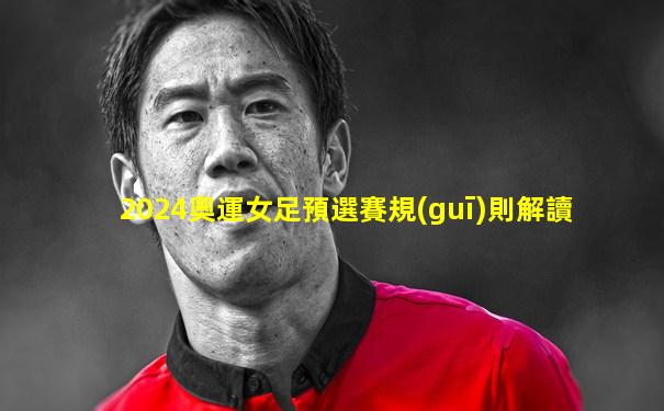 2024奧運女足預選賽規(guī)則解讀