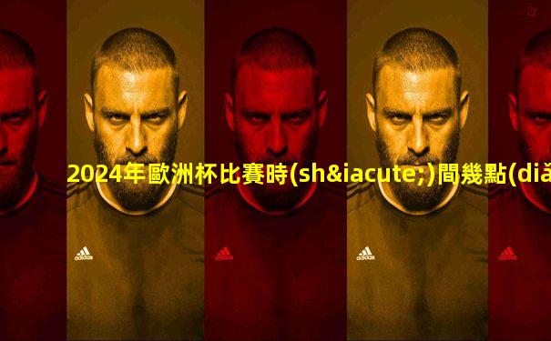 2024年歐洲杯比賽時(shí)間幾點(diǎn)