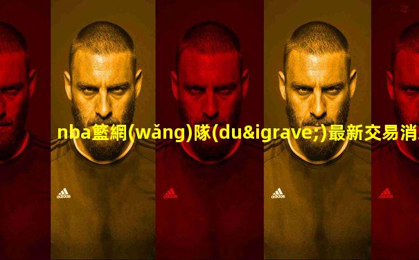 nba籃網(wǎng)隊(duì)最新交易消息