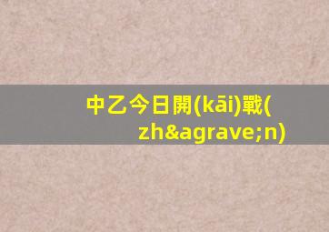 中乙今日開(kāi)戰(zhàn)