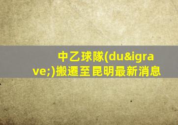 中乙球隊(duì)搬遷至昆明最新消息