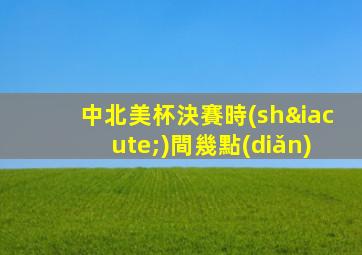 中北美杯決賽時(shí)間幾點(diǎn)