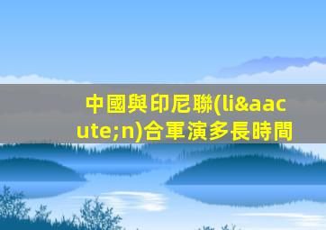 中國與印尼聯(lián)合軍演多長時間
