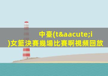 中臺(tái)女籃決賽幾場比賽啊視頻回放