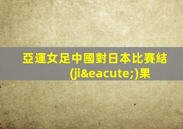亞運女足中國對日本比賽結(jié)果