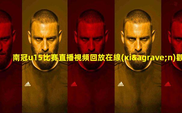 南冠u15比賽直播視頻回放在線(xiàn)觀看下載