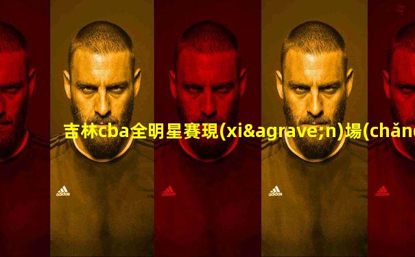 吉林cba全明星賽現(xiàn)場(chǎng)直播回放