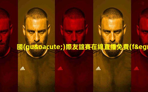 國(guó)際友誼賽在線直播免費(fèi)觀看