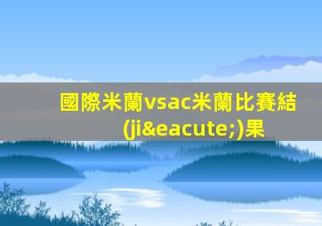 國際米蘭vsac米蘭比賽結(jié)果