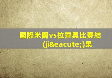 國際米蘭vs拉齊奧比賽結(jié)果