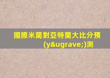 國際米蘭對亞特蘭大比分預(yù)測