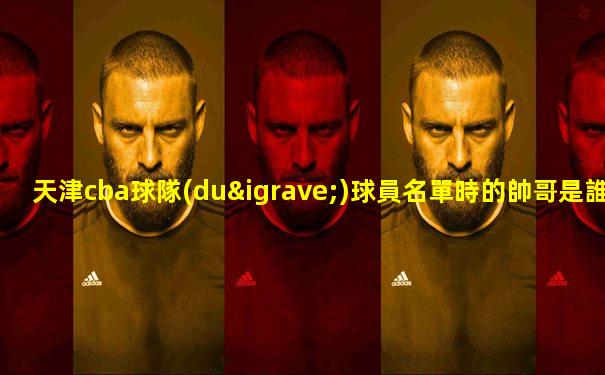 天津cba球隊(duì)球員名單時的帥哥是誰啊