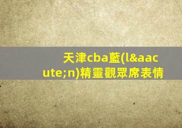 天津cba藍(lán)精靈觀眾席表情
