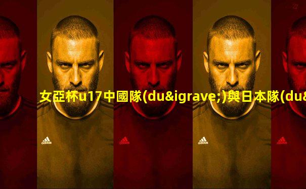 女亞杯u17中國隊(duì)與日本隊(duì)