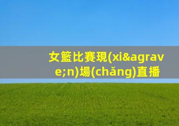 女籃比賽現(xiàn)場(chǎng)直播