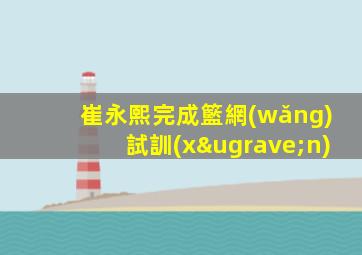 崔永熙完成籃網(wǎng)試訓(xùn)