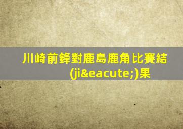 川崎前鋒對鹿島鹿角比賽結(jié)果