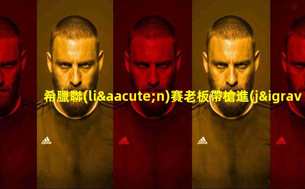 希臘聯(lián)賽老板帶槍進(jìn)球場