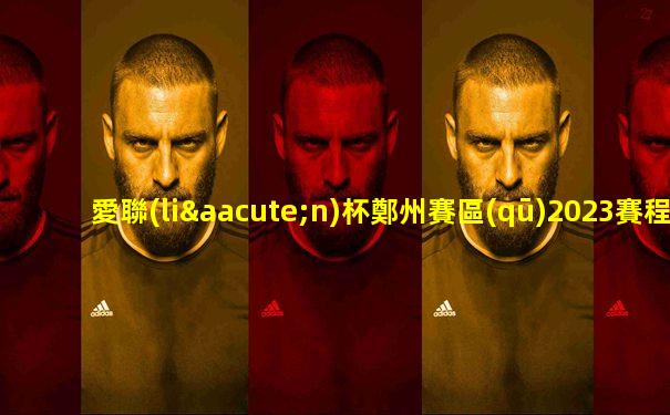 愛聯(lián)杯鄭州賽區(qū)2023賽程表最新