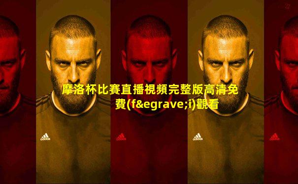 摩洛杯比賽直播視頻完整版高清免費(fèi)觀看下載