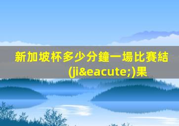 新加坡杯多少分鐘一場比賽結(jié)果