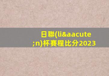 日聯(lián)杯賽程比分2023