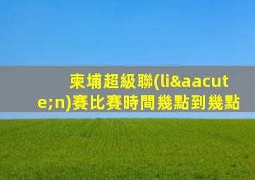 柬埔超級聯(lián)賽比賽時間幾點到幾點