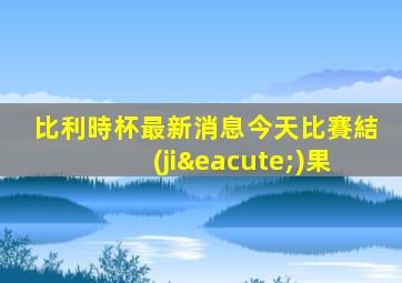 比利時杯最新消息今天比賽結(jié)果