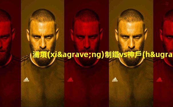 浦項(xiàng)制鐵vs神戶(hù)勝利船身價(jià)