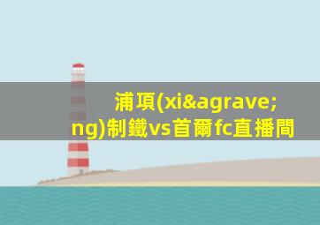 浦項(xiàng)制鐵vs首爾fc直播間
