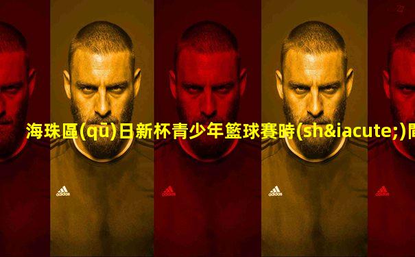 海珠區(qū)日新杯青少年籃球賽時(shí)間表最新