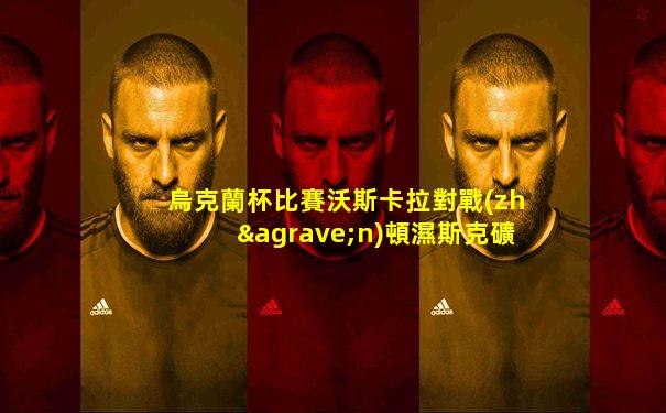 烏克蘭杯比賽沃斯卡拉對戰(zhàn)頓濕斯克礦工直播