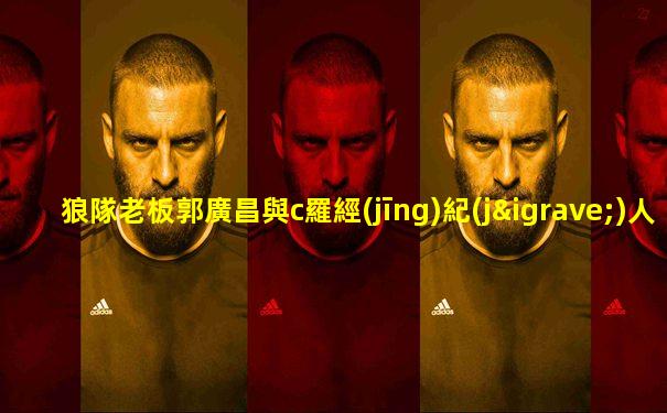狼隊老板郭廣昌與c羅經(jīng)紀(jì)人
