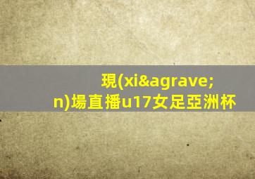 現(xiàn)場直播u17女足亞洲杯