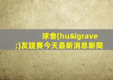 球會(huì)友誼賽今天最新消息新聞