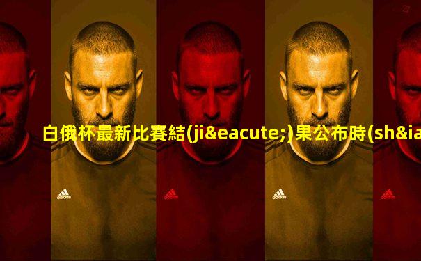 白俄杯最新比賽結(jié)果公布時(shí)間