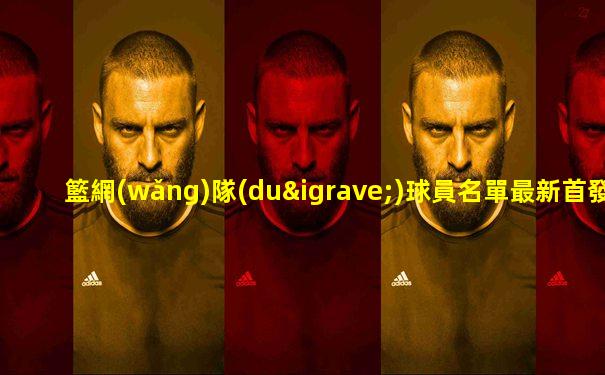 籃網(wǎng)隊(duì)球員名單最新首發(fā)陣容