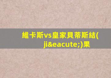 維卡斯vs皇家貝蒂斯結(jié)果