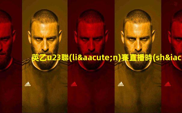 英乙u23聯(lián)賽直播時(shí)間表最新