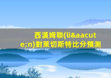 西漢姆聯(lián)對萊切斯特比分預測