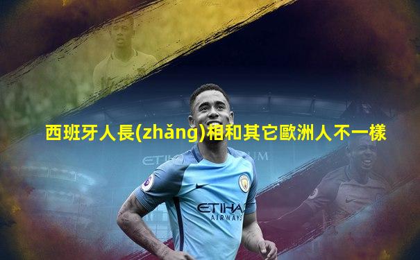 西班牙人長(zhǎng)相和其它歐洲人不一樣