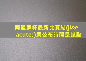 阿曼蘇杯最新比賽結(jié)果公布時間是幾點