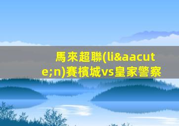 馬來超聯(lián)賽檳城vs皇家警察