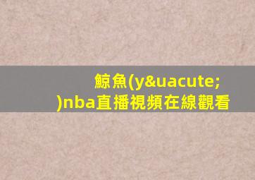 鯨魚(yú)nba直播視頻在線觀看